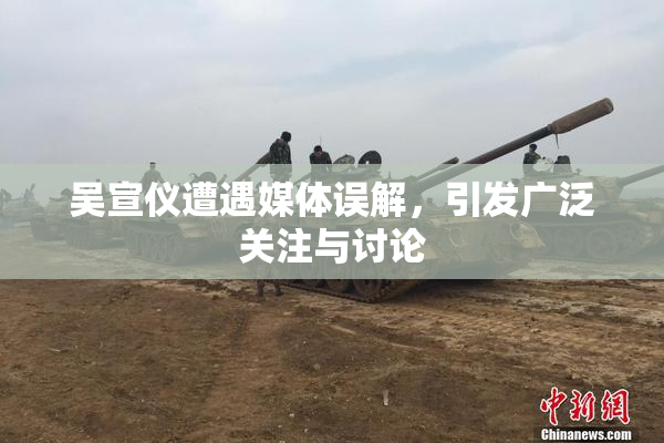 吴宣仪遭遇媒体误解，引发广泛关注与讨论