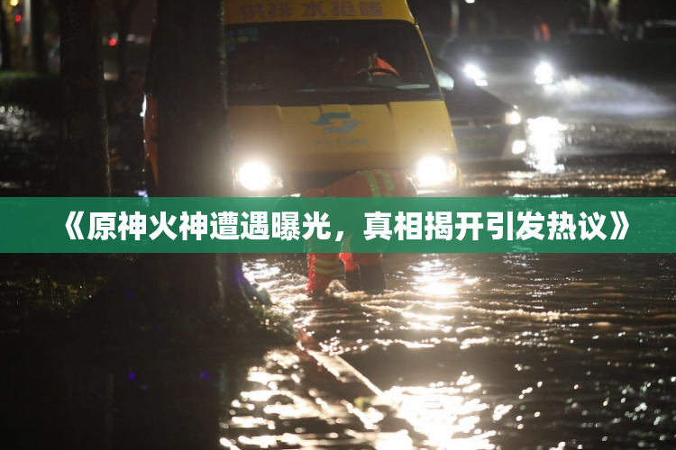 《原神火神遭遇曝光，真相揭开引发热议》