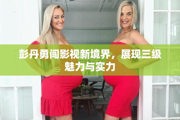 彭丹勇闯影视新境界，展现三级魅力与实力