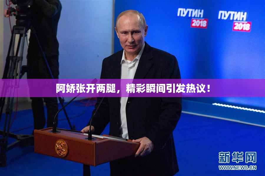 阿娇张开两腿，精彩瞬间引发热议！
