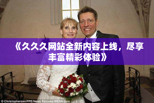《久久久网站全新内容上线，尽享丰富精彩体验》