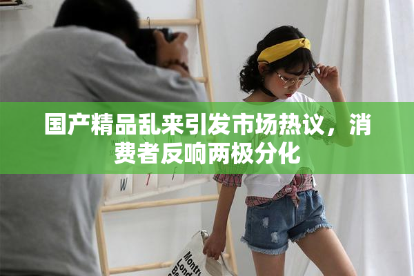 国产精品乱来引发市场热议，消费者反响两极分化