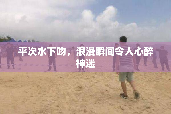 平次水下吻，浪漫瞬间令人心醉神迷