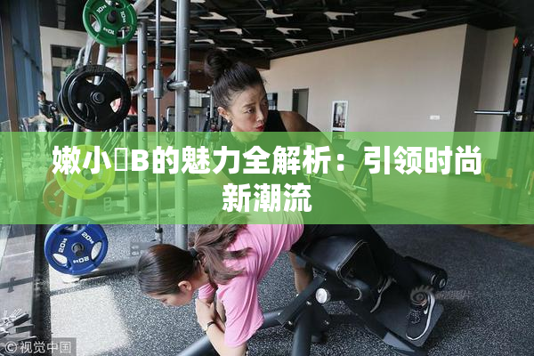 嫩小槡B的魅力全解析：引领时尚新潮流