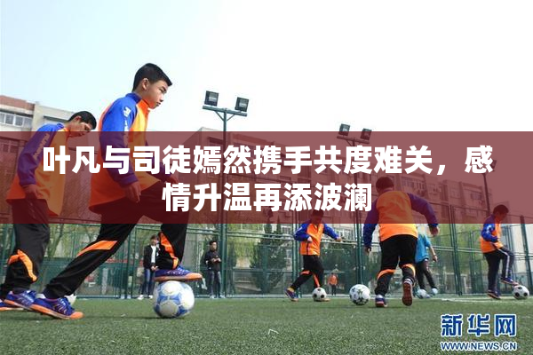叶凡与司徒嫣然携手共度难关，感情升温再添波澜