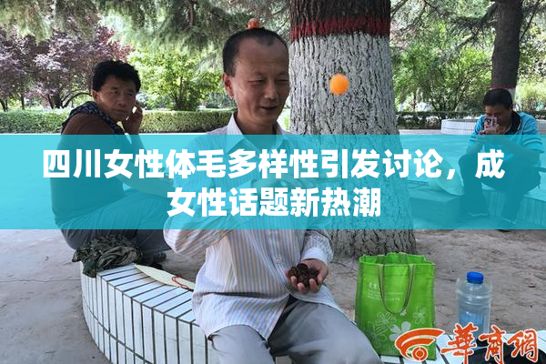 四川女性体毛多样性引发讨论，成女性话题新热潮