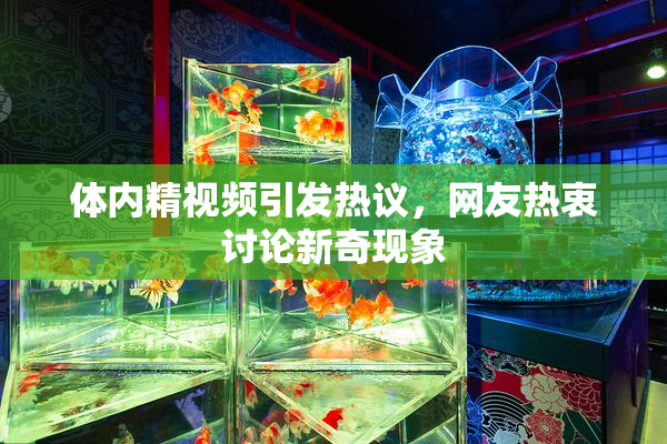 体内精视频引发热议，网友热衷讨论新奇现象