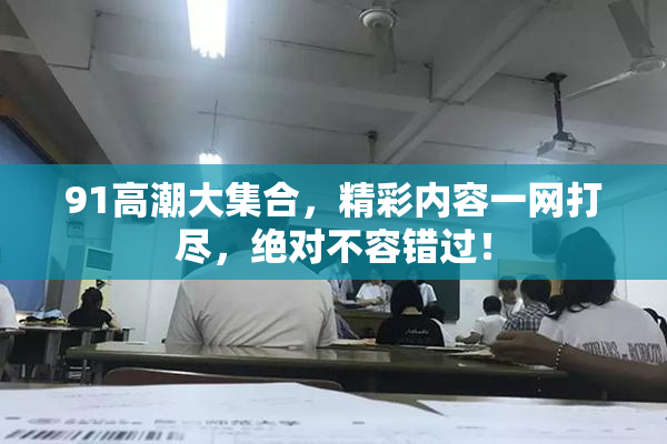 91高潮大集合，精彩内容一网打尽，绝对不容错过！