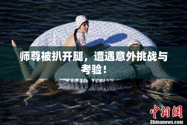 师尊被扒开腿，遭遇意外挑战与考验！