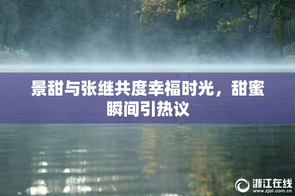 景甜与张继共度幸福时光，甜蜜瞬间引热议