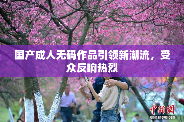 国产成人无码作品引领新潮流，受众反响热烈