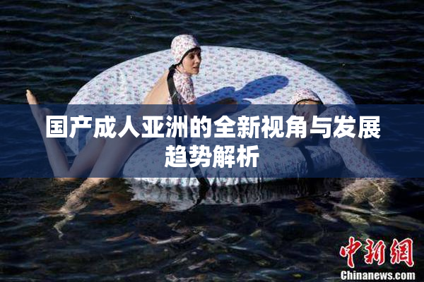 国产成人亚洲的全新视角与发展趋势解析