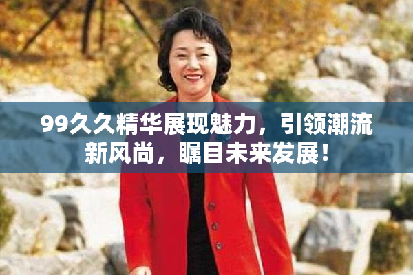 99久久精华展现魅力，引领潮流新风尚，瞩目未来发展！