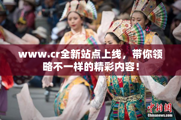 www.cr全新站点上线，带你领略不一样的精彩内容！
