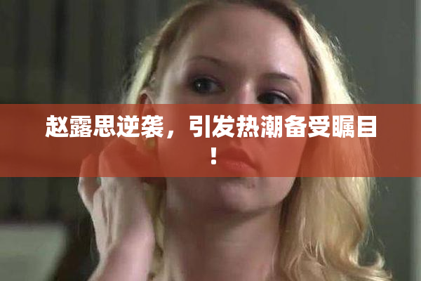 赵露思逆袭，引发热潮备受瞩目！