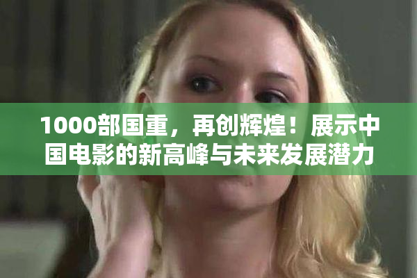 1000部国重，再创辉煌！展示中国电影的新高峰与未来发展潜力。