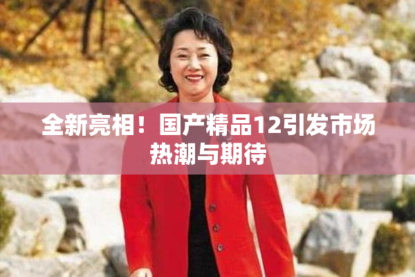 全新亮相！国产精品12引发市场热潮与期待