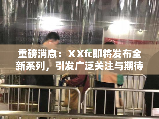 重磅消息：ⅩXfc即将发布全新系列，引发广泛关注与期待！