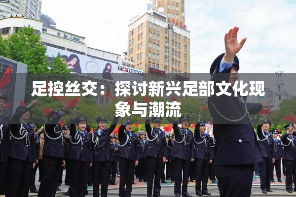 足控丝交：探讨新兴足部文化现象与潮流
