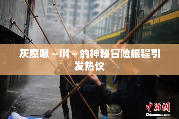 灰原嗯～啊～的神秘冒险旅程引发热议