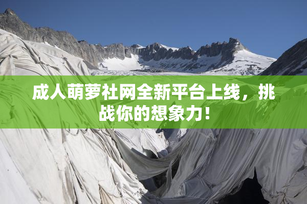 成人萌萝社网全新平台上线，挑战你的想象力！