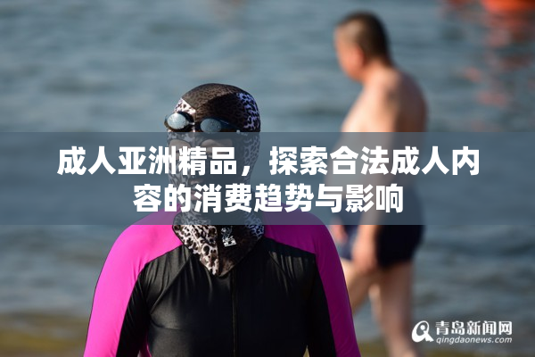 成人亚洲精品，探索合法成人内容的消费趋势与影响