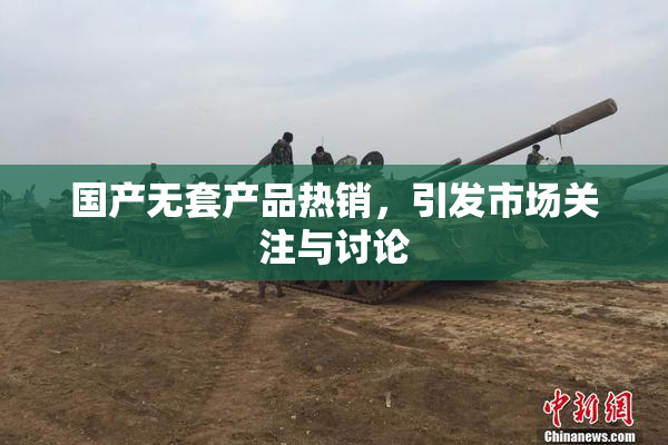 国产无套产品热销，引发市场关注与讨论