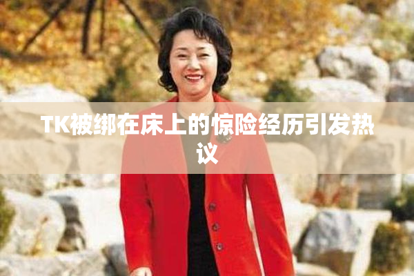 TK被绑在床上的惊险经历引发热议