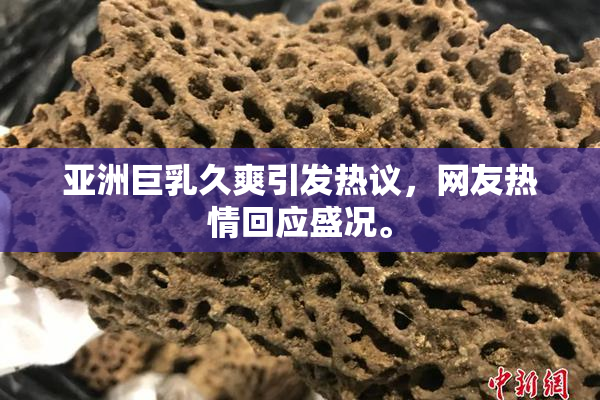 亚洲巨乳久爽引发热议，网友热情回应盛况。