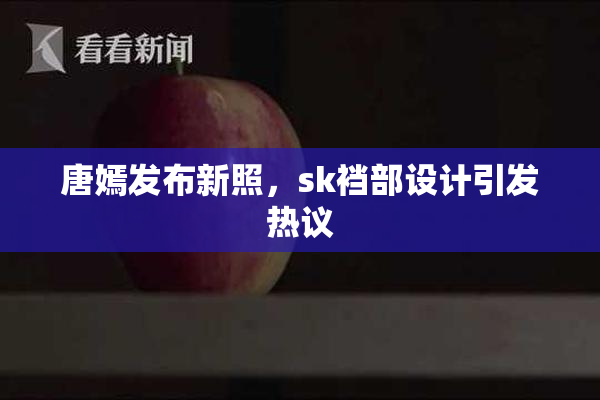 唐嫣发布新照，sk裆部设计引发热议