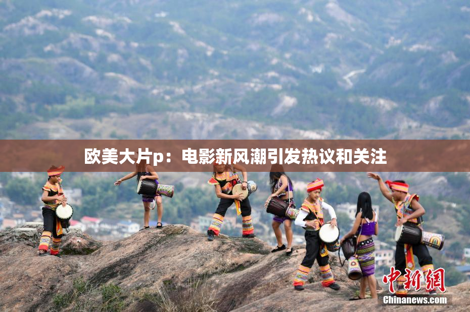 欧美大片p：电影新风潮引发热议和关注