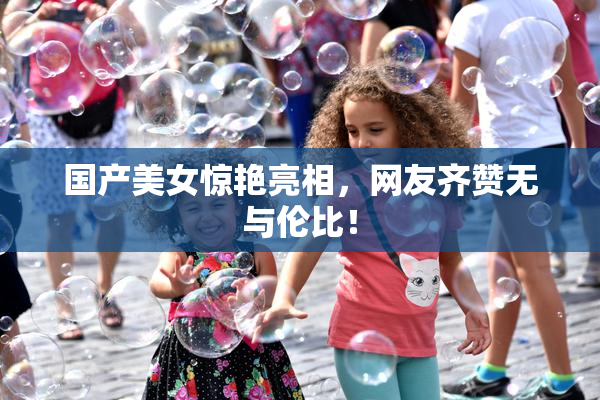 国产美女惊艳亮相，网友齐赞无与伦比！