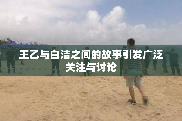 王乙与白洁之间的故事引发广泛关注与讨论