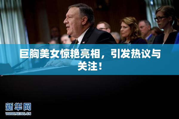 巨胸美女惊艳亮相，引发热议与关注！