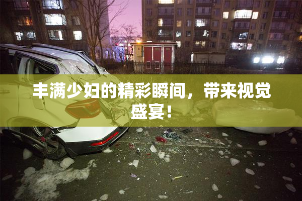 丰满少妇的精彩瞬间，带来视觉盛宴！
