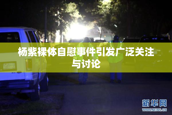 杨紫裸体自慰事件引发广泛关注与讨论