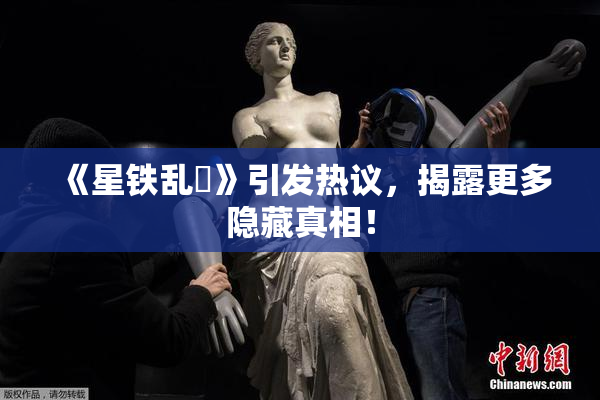 《星铁乱婬》引发热议，揭露更多隐藏真相！