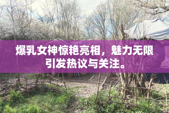 爆乳女神惊艳亮相，魅力无限引发热议与关注。