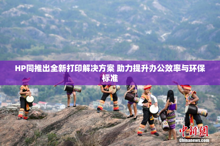 HP同推出全新打印解决方案 助力提升办公效率与环保标准
