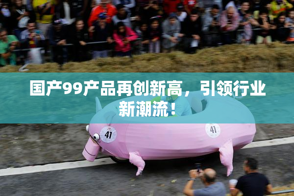 国产99产品再创新高，引领行业新潮流！
