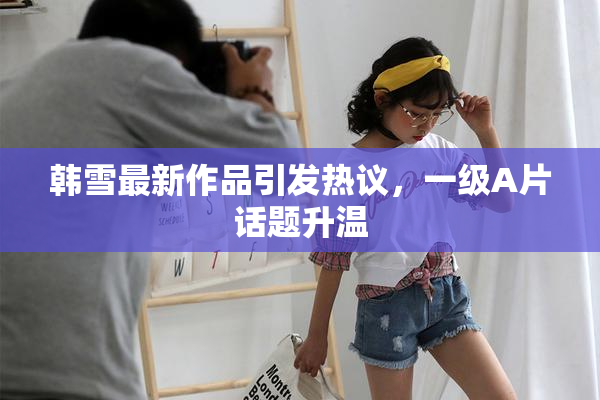 韩雪最新作品引发热议，一级A片话题升温