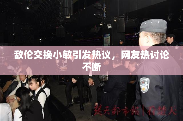 敌伦交换小敏引发热议，网友热讨论不断