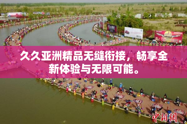 久久亚洲精品无缝衔接，畅享全新体验与无限可能。