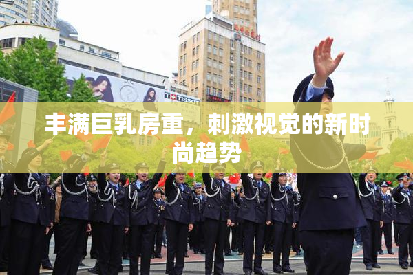 丰满巨乳房重，刺激视觉的新时尚趋势