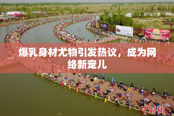 爆乳身材尤物引发热议，成为网络新宠儿