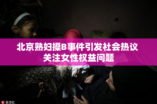 北京熟妇搡B事件引发社会热议 关注女性权益问题