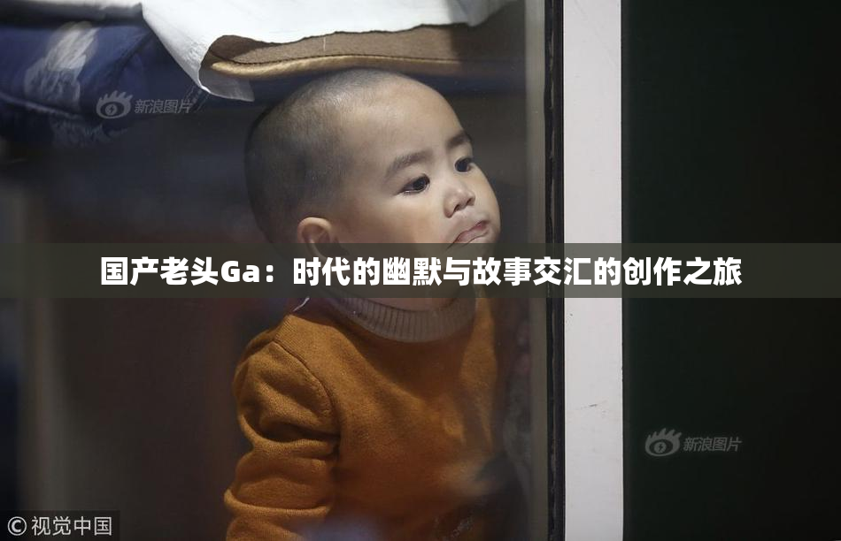 国产老头Ga：时代的幽默与故事交汇的创作之旅