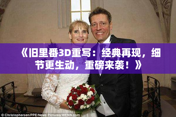 《旧里番3D重写：经典再现，细节更生动，重磅来袭！》
