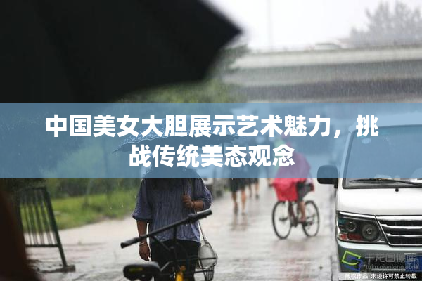 中国美女大胆展示艺术魅力，挑战传统美态观念