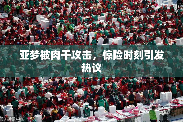 亚梦被肉干攻击，惊险时刻引发热议